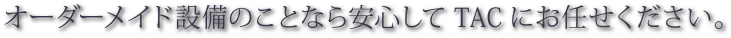 オーダーメイド設備のことなら安心してTACにお任せください。